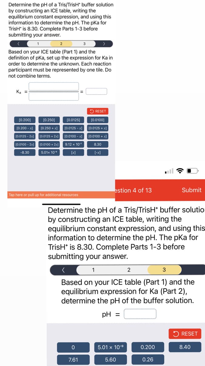 Determine the pH of a Tris/TrisH* buffer solution
by constructing an ICE table, writing the
equilibrium constant expression, and using this
information to determine the pH. The pka for
TrisH* is 8.30. Complete Parts 1-3 before
submitting your answer.
1
3
Based on your ICE table (Part 1) and the
definition of pKa, set up the expression for Ka in
order to determine the unknown. Each reaction
participant must be represented by one tile. Do
not combine terms.
K₂ =
[0.200]
[0.200 -x]
[0.0125 - 2x]
[0.0100 - 2x]
-8.30
[0.250]
[0.250 + x]
[0.0125 + 2x]
[0.0100 + 2x]
5.01x 10-⁹
[0.0125]
[0.0125 -x]
[0.0100 -x]
9.12 x 10-²
[x]
Tap here or pull up for additional resources
0
>
RESET
[0.0100]
[0.0125 + x]
[0.0100 + x]
8.30
[-x]
7.61
estion 4 of 13
Determine the pH of a Tris/TrisH* buffer solution
by constructing an ICE table, writing the
equilibrium constant expression, and using this
information to determine the pH. The pka for
TrisH* is 8.30. Complete Parts 1-3 before
submitting your answer.
1
2
3
Based on your ICE table (Part 1) and the
equilibrium expression for Ka (Part 2),
determine the pH of the buffer solution.
pH =
5.01 x 10-⁹
5.60
Submit
0.200
0.26
RESET
8.40