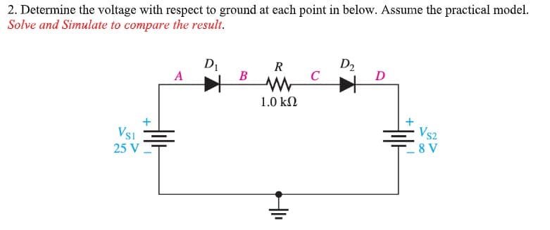 2. Determine the voltage with respect to ground at each point in below. Assume the practical model.
Solve and Simulate to compare the result.
D1
D2
C
R
A
B
D
1.0 kΩ
+
Vs2
8 V
VsI
25 V
