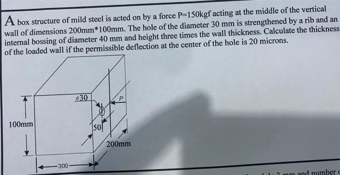 A box structure of mild steel is acted on by a force P-150kgf acting at the middle of the vertical
wall of dimensions 200mm*100mm. The hole of the diameter 30 mm is strengthened by a rib and an
internal bossing of diameter 40 mm and height three times the wall thickness. Calculate the thickness
of the loaded wall if the permissible deflection at the center of the hole is 20 microns.
30
100mm
50!
200mm
-300
1 1.2 mm and numberC
