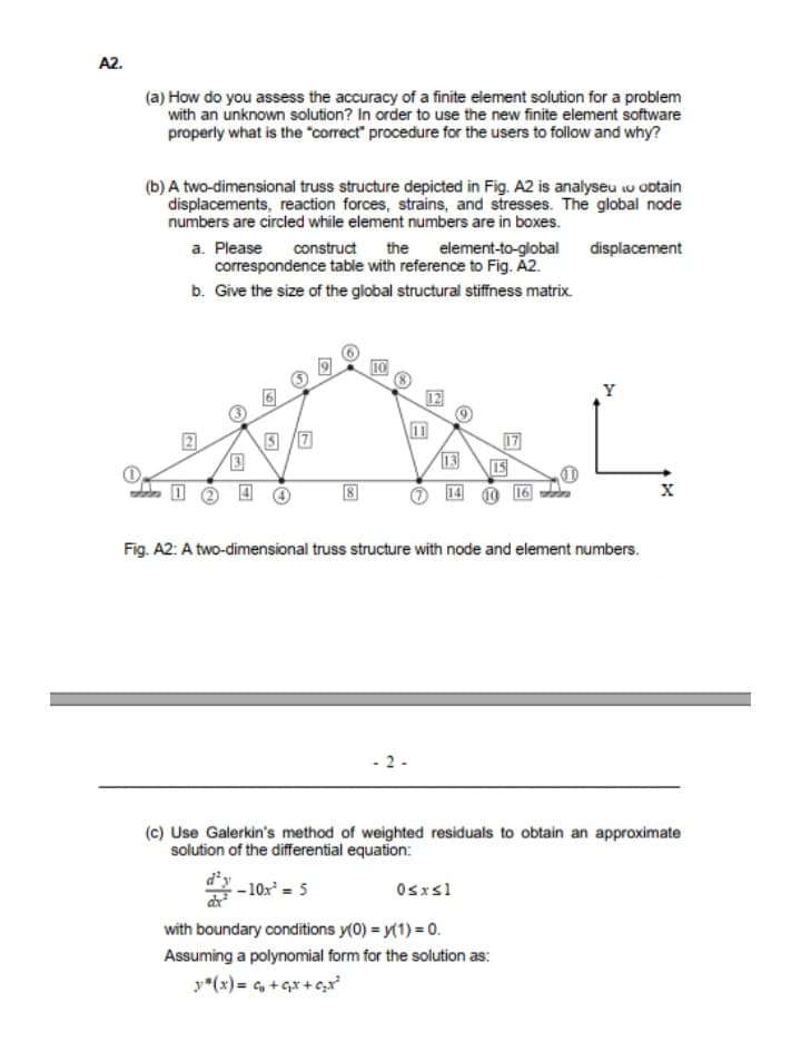 A2.
(a) How do you assess the accuracy of a finite element solution for a problem
with an unknown solution? In order to use the new finite element software
properly what is the "correct" procedure for the users to follow and why?
(b) A two-dimensional truss structure depicted in Fig. A2 is analyseu w obtain
displacements, reaction forces, strains, and stresses. The global node
numbers are circled while element numbers are in boxes.
a. Please
correspondence table with reference to Fig. Á2.
b. Give the size of the global structural stiffness matrix.
construct the element-to-global
displacement
10
Y
17
IS
O 16
13
Fig. A2: A two-dimensional truss structure with node and element numbers.
2 -
(c) Use Galerkin's method of weighted residuals to obtain an approximate
solution of the differential equation:
:- 10x² = 5
Osxsl
with boundary conditions y(0) = y(1) = 0.
Assuming a polynomial form for the solution as:
y*(x) = , + Gx + c,x
