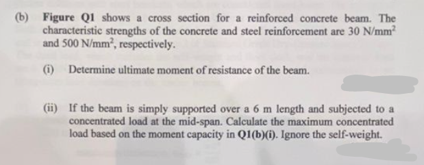 (b) Figure Q1 shows a cross section for a reinforced concrete beam. The
characteristic strengths of the concrete and steel reinforcement are 30 N/mm²
and 500 N/mm², respectively.
(i) Determine ultimate moment of resistance of the beam.
(ii) If the beam is simply supported over a 6 m length and subjected to a
concentrated load at the mid-span. Calculate the maximum concentrated
load based on the moment capacity in Q1(b)(i). Ignore the self-weight.