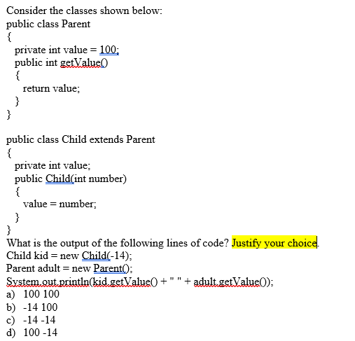 Consider the classes shown below:
public class Parent
{
private int value = 100;
public int getValue)
{
return value;
}
}
public class Child extends Parent
{
private int value;
public Child(int number)
{
value = number;
}
}
What is the output of the following lines of code? Justify your choice.
Child kid = new Child(-14);
Parent adult = new Parent();
System.out println(kid.getValue0 +
a) 100 100
b) -14 100
c) -14 -14
d) 100 -14
+ adult.getValue0):
