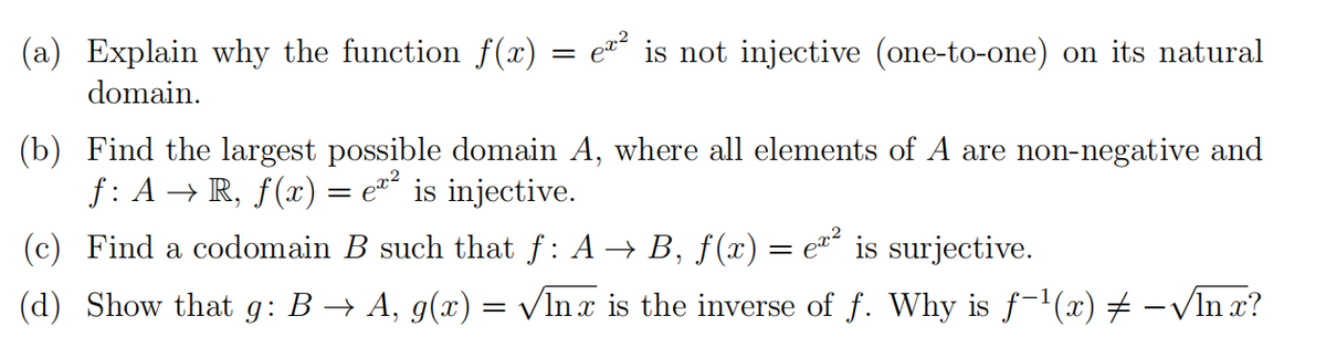 (a) Explain why the function f(x) = e¤´ is not injective (one-to-one) on its natural
domain.
(b) Find the largest possible domain A, where all elements of A are non-negative and
f: A → R, ƒ(x) = e*´ is injective.
(c) Find a codomain B such that f: A → B, f(x) = e*° is surjective.
(d) Show that g: B → A, g(x) = VIn x is the inverse of f. Why is f-1(x) -VIn x?
