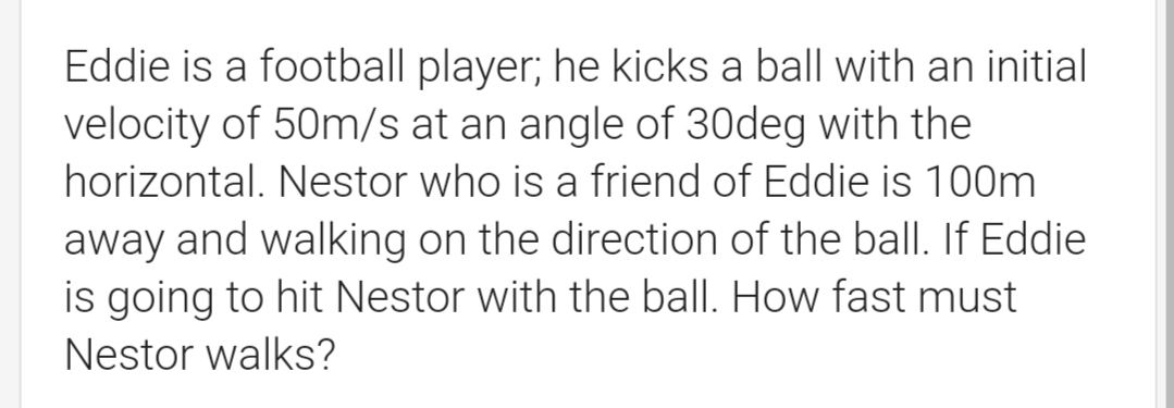 Eddie is a football player; he kicks a ball with an initial
velocity of 50m/s at an angle of 30deg with the
horizontal. Nestor who is a friend of Eddie is 100m
away and walking on the direction of the balI. If Eddie
is going to hit Nestor with the ball. How fast must
Nestor walks?
