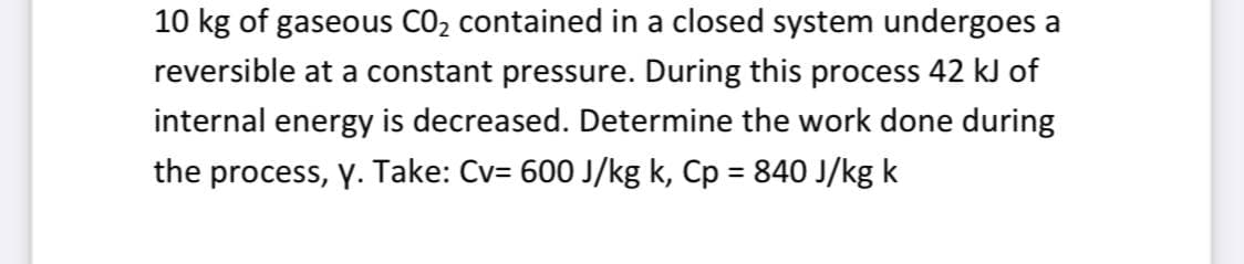 10 kg of gaseous CO2 contained in a closed system undergoes a
reversible at a constant pressure. During this process 42 kJ of
internal energy is decreased. Determine the work done during
the process, y. Take: Cv= 600 J/kg k, Cp = 840 J/kg k
%3D

