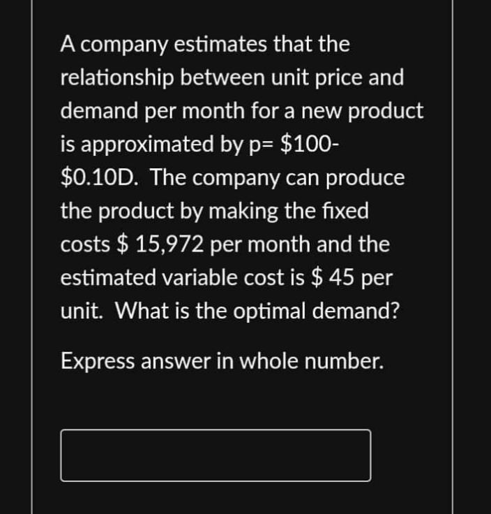 A company estimates that the
relationship between unit price and
demand per month for a new product
is approximated by p= $100-
$0.10D. The company can produce
the product by making the fixed
costs $15,972 per month and the
estimated variable cost is $ 45 per
unit. What is the optimal demand?
Express answer in whole number.