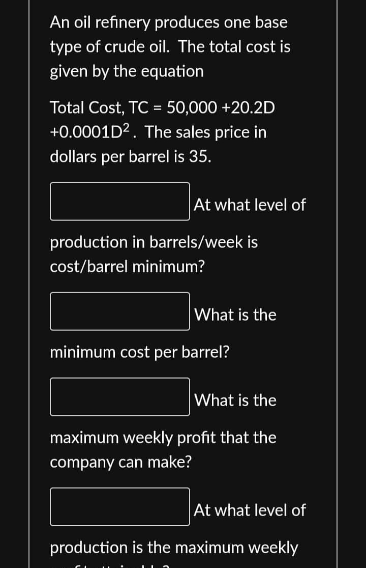 An oil refinery produces one base
type of crude oil. The total cost is
given by the equation
Total Cost, TC = 50,000 +20.2D
+0.0001D². The sales price in
dollars per barrel is 35.
At what level of
production in barrels/week is
cost/barrel minimum?
What is the
minimum cost per barrel?
What is the
maximum weekly profit that the
company can make?
At what level of
production is the maximum weekly