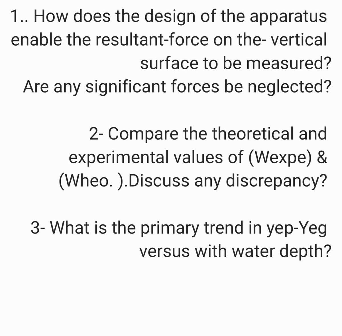 1.. How does the design of the apparatus
enable the resultant-force on the- vertical
surface to be measured?
Are any significant forces be neglected?
2- Compare the theoretical and
experimental values of (Wexpe) &
(Wheo. ).Discuss any discrepancy?
3- What is the primary trend in yep-Yeg
versus with water depth?

