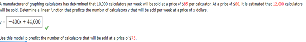 A manufacturer of graphing calculators has determined that 10,000 calculators per week will be sold at a price of $85 per calculator. At a price of $80, it is estimated that 12,000 calculators
will be sold. Determine a linear function that predicts the number of calculators y that will be sold per week at a price of x dollars.
=-400x+44,000
Use this model to predict the number of calculators that will be sold at a price of $75.