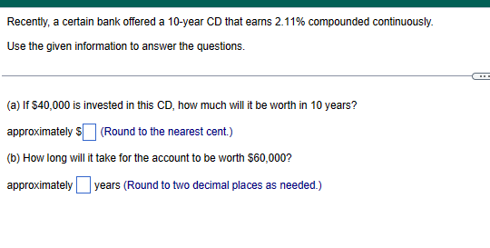 Recently, a certain bank offered a 10-year CD that earns 2.11% compounded continuously.
Use the given information to answer the questions.
(a) If $40,000 is invested in this CD, how much will it be worth in 10 years?
approximately $ (Round to the nearest cent.)
(b) How long will it take for the account to be worth $60,000?
approximately years (Round to two decimal places as needed.)