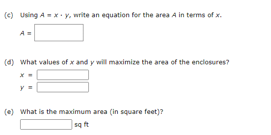 (c) Using A = xy, write an equation for the area A in terms of x.
A =
(d) What values of x and y will maximize the area of the enclosures?
x =
y =
(e) What is the maximum area (in square feet)?
sq ft