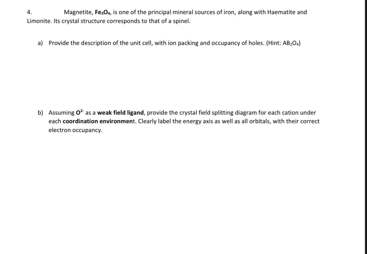 4.
Magnetite, Fe304, is one of the principal mineral sources of iron, along with Haematite and
Limonite. Its crystal structure corresponds to that of a spinel.
a) Provide the description of the unit cell, with ion packing and occupancy of holes. (Hint: AB2O4)
b) Assuming O² as a weak field ligand, provide the crystal field splitting diagram for each cation under
each coordination environment. Clearly label the energy axis as well as all orbitals, with their correct
electron occupancy.
