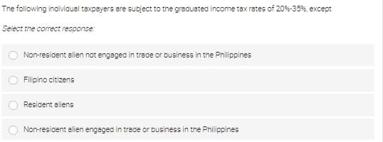 The following individual taxpayers are subject to the graduated income tax rates of 20% -35%, except
Select the correct response:
Non-resident alien not engaged in trade or business in the Philippines
Filipino citizens
Resident aliens
Non-resident alien engaged in trade or business in the Philippines