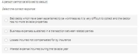 A person cannot be allowed to deduct
Select the correct response:
O
Bad debts which have been ascertained to be worthless as it is very difficult to collect and the debtor
has no more leviable properties
Business expenses sustained in a transaction between related parties
Losses incurred not compensated for by insurance
Interest expense incurred during the taxable year