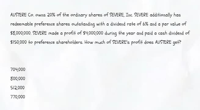 AUSTERE Co. owns 20% of the ordinary shares of SEVERE, Inc. SEVERE additionally has
redeemable preference shares outstanding with a dividend rate of 6% and a par value of
$8,000,000. SEVERE made a profit of $4,000,000 during the year and paid a cash dividend of
$150,000 to preference shareholders. How much of SEVERE's profit does AUSTERE get?
704,000
800,000
S/2,000
770,000