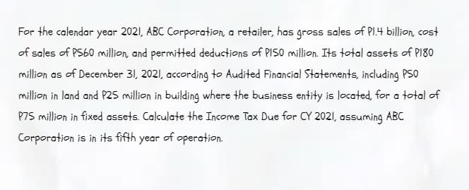 For the calendar year 2021, ABC Corporation, a retailer, has gross sales of Pl.4 billion, cost
of sales of PS60 million, and permitted deductions of PISO million. Its total assets of PI80
million as of December 31, 2021, according to Audited Financial Statements, including PSO
million in land and P25 million in building where the business entity is located, for a total of
P75 million in fixed assets. Calkulate the Income Tax Due for CY 2021, assuming ABC
Corporation is in its fifth year of operation.
