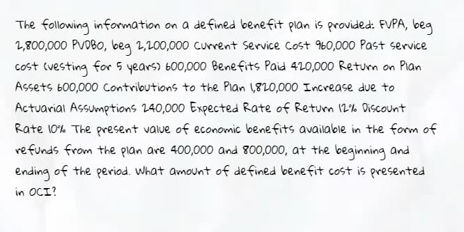 The following information on a defined benefit plan is provided: FVPA, beg
2,800,000 PVOB0, beg 2,200,000 current Service Cost 960,000 Past service
cost (vesting for 5 years) 600,000 Benefits Paid 420,000 Return on Plan
Assets 600,000 Contributions to the Plan 1,820,000 Increase due to
Actuarial Assumptions 240,000 Expected Rate of Returm 12% Discount
Rate 10% The present value of economic benefits available in the form of
refunds from the plan are 400,000 and 800,000, at the beginning and
ending
of the period. What amount of de fined benefit cost is presented
in OCI?
