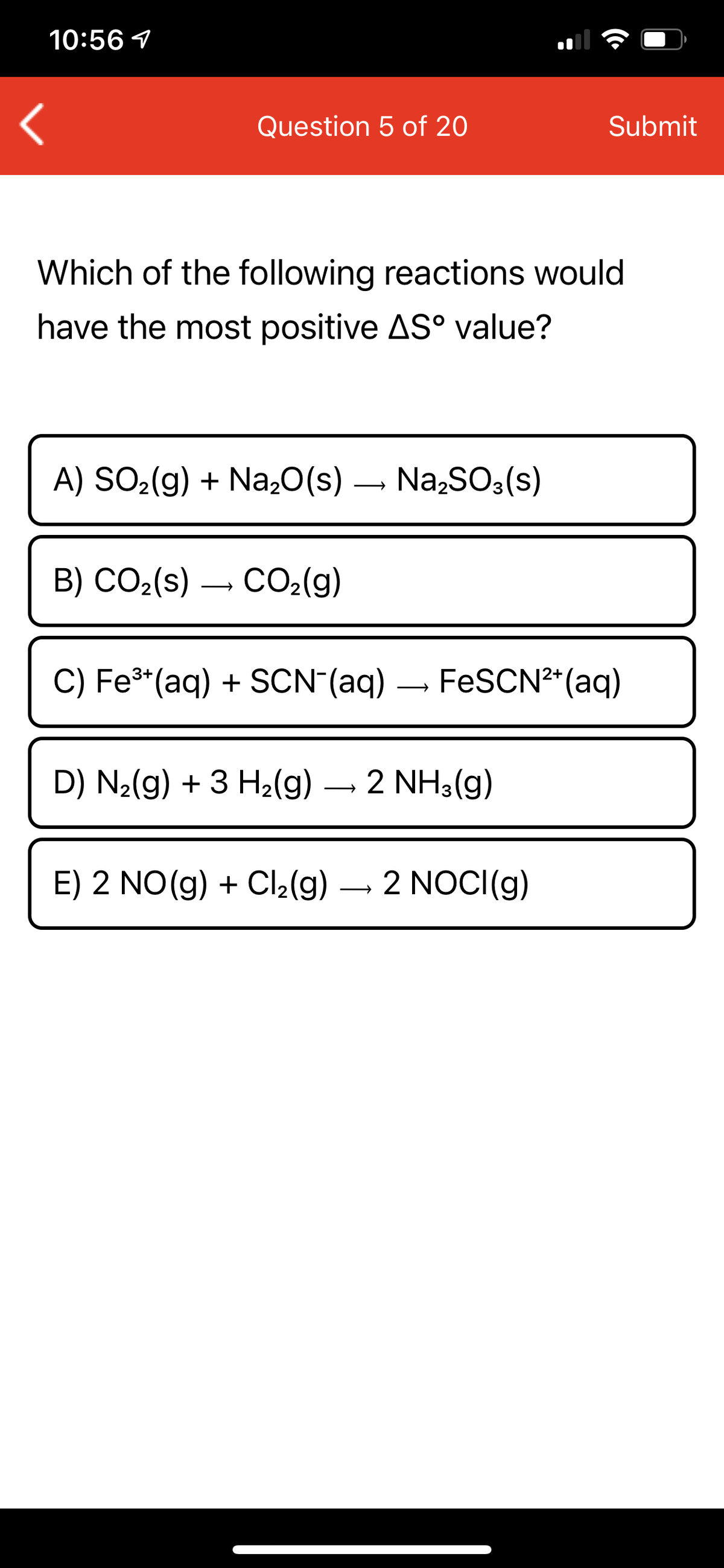 10:56 1
Question 5 of 20
Submit
Which of the following reactions would
have the most positive AS° value?
A) SO2(g) + Na,0(s) – Na,SO3(s)
B) CO2(s)
CO2(g)
C) Fe³*(aq) + SCN (aq) – FESCN²*(aq)
D) N2(g) + 3 H2(g)
2 NH3(g)
E) 2 NO(g) + Cl2(g) – 2 NOCI(g)
