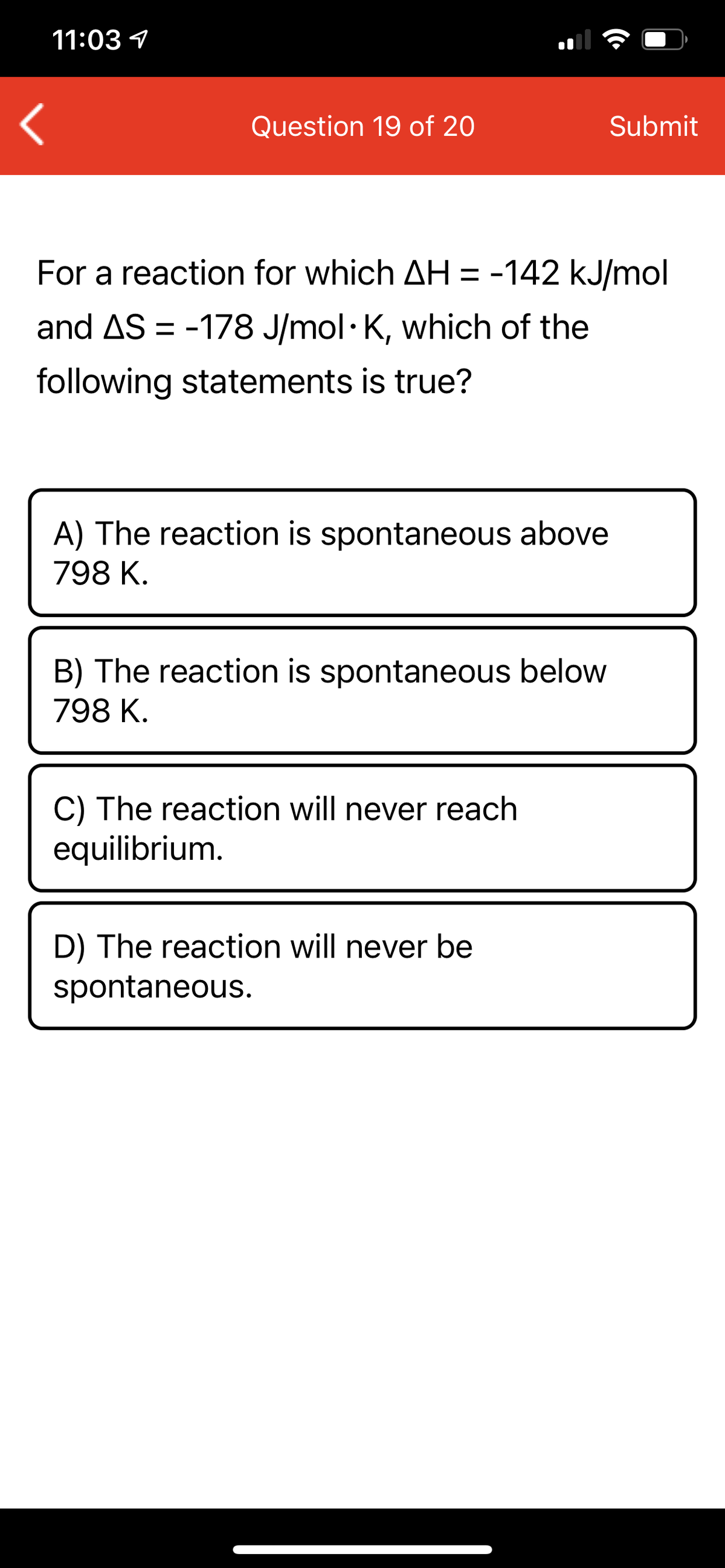 11:03 1
Question 19 of 20
Submit
For a reaction for which AH = -142 kJ/mol
and AS = -178 J/mol· K, which of the
following statements is true?
A) The reaction is spontaneous above
798 K.
B) The reaction is spontaneous below
798 K.
C) The reaction will never reach
equilibrium.
D) The reaction will never be
spontaneous.
