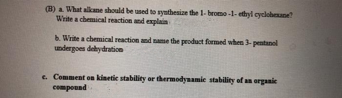 (B) a What alkane should be used to synthesize the 1- bromo -1- ethyl cyclohexane?
Write a chemical reaction and explain
b. Write a chemical reaction and name the product formed when 3- pentanol
undergoes dehydration
c. Comment on kinetic stability or thermodynamic stability of an organic
compound
