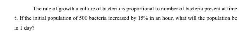 The rate of growth a culture of bacteria is proportional to number of bacteria present at time
t. If the initial population of 500 bacteria increased by 15% in an hour, what will the population be
in 1 day?