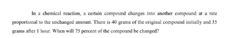 In a chemical reaction, a certain compound changes into another compound at a rate
proportional to the unchanged amount. There is 40 grams of the original compound initially and 35
grams after 1 hour. When will 75 percent of the compound be changed?