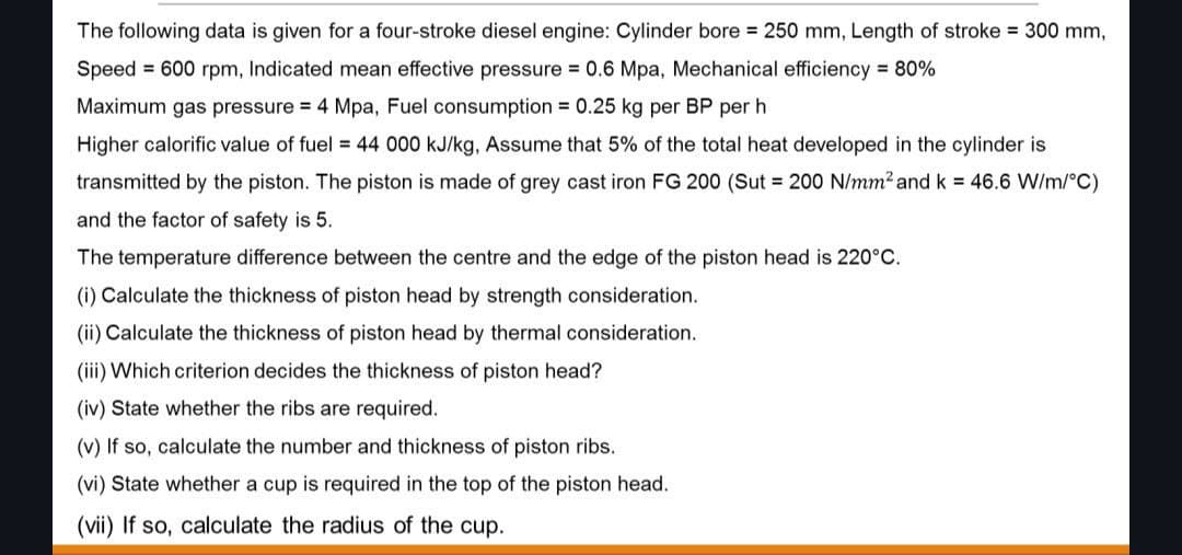 The following data is given for a four-stroke diesel engine: Cylinder bore = 250 mm, Length of stroke = 300 mm,
Speed 600 rpm, Indicated mean effective pressure = 0.6 Mpa, Mechanical efficiency = 80%
Maximum gas pressure = 4 Mpa, Fuel consumption = 0.25 kg per BP per h
Higher calorific value of fuel = 44 000 kJ/kg, Assume that 5% of the total heat developed in the cylinder is
transmitted by the piston. The piston is made grey cast iron FG 200 (Sut = 200 N/mm² and k = 46.6 W/m/°C)
and the factor of safety is 5.
The temperature difference between the centre and the edge of the piston head is 220°C.
(i) Calculate the thickness of piston head by strength consideration.
(ii) Calculate the thickness of piston head by thermal consideration.
(iii) Which criterion decides the thickness of piston head?
(iv) State whether the ribs are required.
(v) If so, calculate the number and thickness of piston ribs.
(vi) State whether a cup is required in the top of the piston head.
(vii) If so, calculate the radius of the cup.
