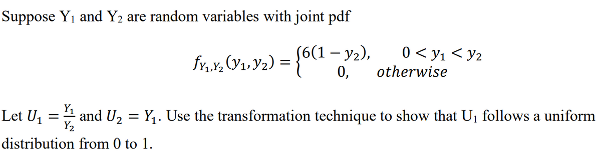 Suppose Y1 and Y2 are random variables with joint pdf
(6(1 — у2),
0,
0 < y1 < y2
fv,
otherwise
Y1
Let U1
and U2 = Y,. Use the transformation technique to show that U, follows a uniform
Y2
distribution from 0 to 1.
