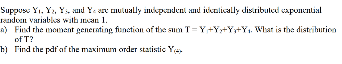 Suppose Y1, Y2, Y3, and Y4 are mutually independent and identically distributed exponential
random variables with mean 1.
a) Find the moment generating function of the sum T = Y+Y2+Y3+Y4. What is the distribution
of T?
b) Find the pdf of the maximum order statistic Y(4).

