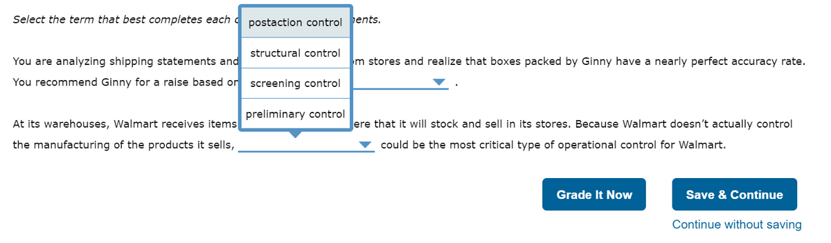 Select the term that best completes each postaction control
You are analyzing shipping statements and
You recommend Ginny for a raise based or
At its warehouses, Walmart receives items
the manufacturing of the products it sells,
structural control
screening control
preliminary control
ents.
m stores and realize that boxes packed by Ginny have a nearly perfect accuracy rate.
ere that it will stock and sell in its stores. Because Walmart doesn't actually control
could be the most critical type of operational control for Walmart.
Grade It Now
Save & Continue
Continue without saving