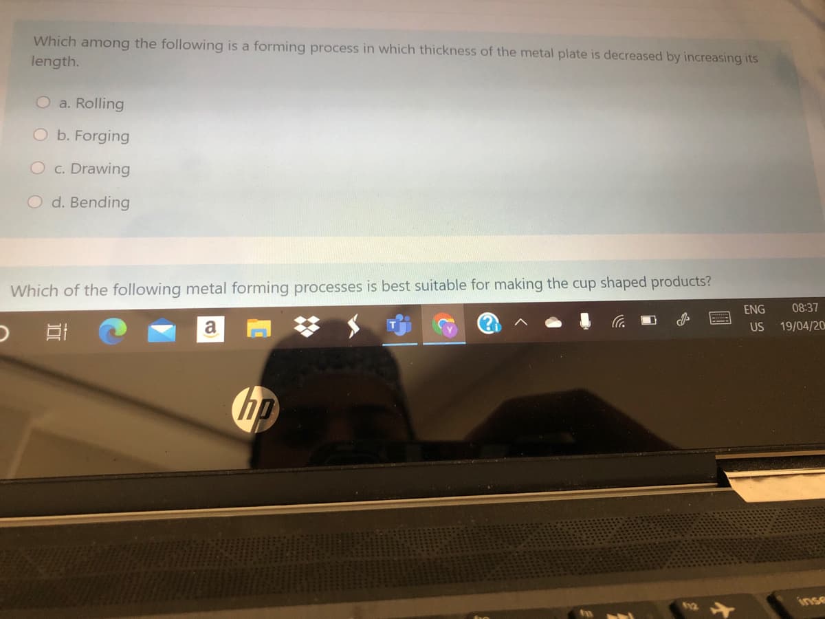 Which among the following is a forming process in which thickness of the metal plate is decreased by increasing its
length.
O a. Rolling
O b. Forging
O c. Drawing
O d. Bending
Which of the following metal forming processes is best suitable for making the cup shaped products?
ENG
08:37
a
US
19/04/20
ho
inse
