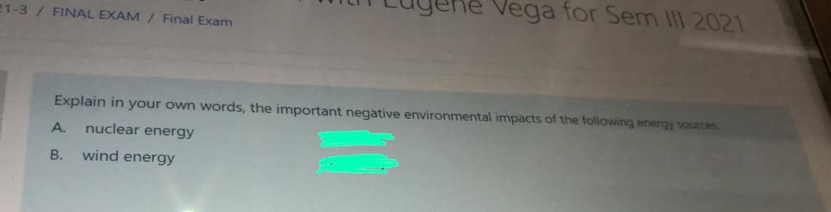 Vega for Sem III 2021
21-3/ FINAL EXAM/ Final Exam
Explain in your own words, the important negative environmental impacts of the following energy sources
A.
nuclear energy
В.
wind energy
