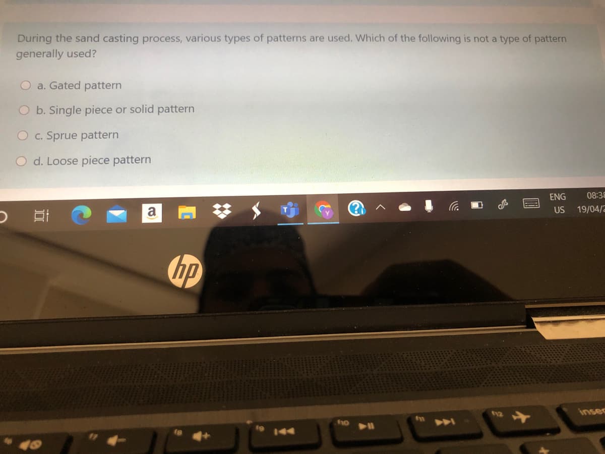 During the sand casting process, various types of patterns are used. Which of the following is not a type of pattern
generally used?
a. Gated pattern
O b. Single piece or solid pattern
Oc. Sprue pattern
O d. Loose piece pattern
ENG
08:38
a
US
19/04/2
hp
12
insec
f10
A
