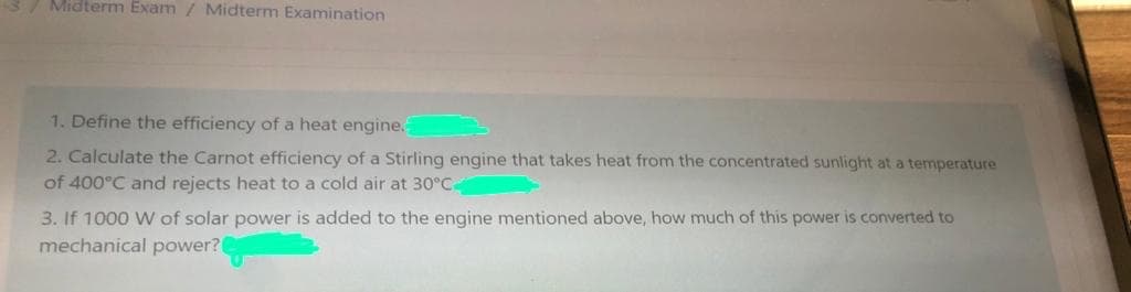 3/ Midterm Exam / Midterm Examination
1. Define the efficiency of a heat engine.
2. Calculate the Carnot efficiency of a Stirling engine that takes heat from the concentrated sunlight at a temperature
of 400°C and rejects heat to a cold air at 30°C.
3. If 1000 W of solar power is added to the engine mentioned above, how much of this power is converted to
mechanical power?
