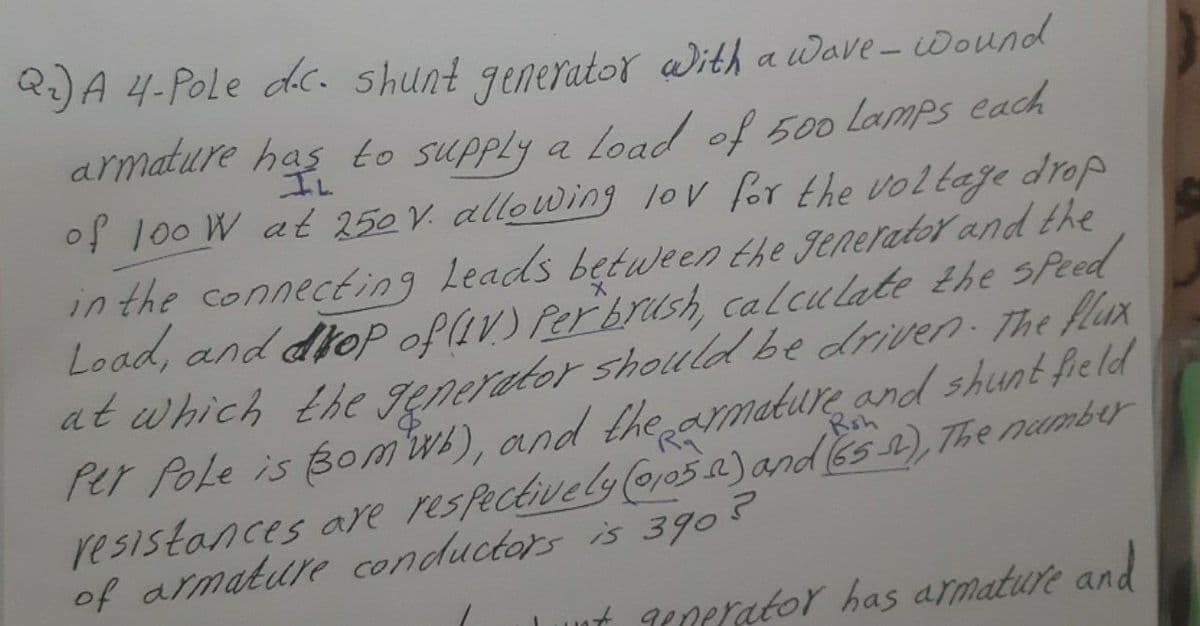 R:)A 4-Pole dc. shunt generator With aWave-Wound
armature has to supply
a Load of 500 lamps each
of 100 W at 250 V. allowing lov for the voltaje drop
IL
in the connecting Leads between the generator and the
Load, and droP oflav) Perbrush, calculate the sPeed
at which the Jenerator shollld be driven he flax
Per Pole is Bom), and the armature and shunt fie ld
resistances are respectively 05.2)and (65 ), The namber
of armature conductors is 3905
Rsh
ut gegerator has armature and
