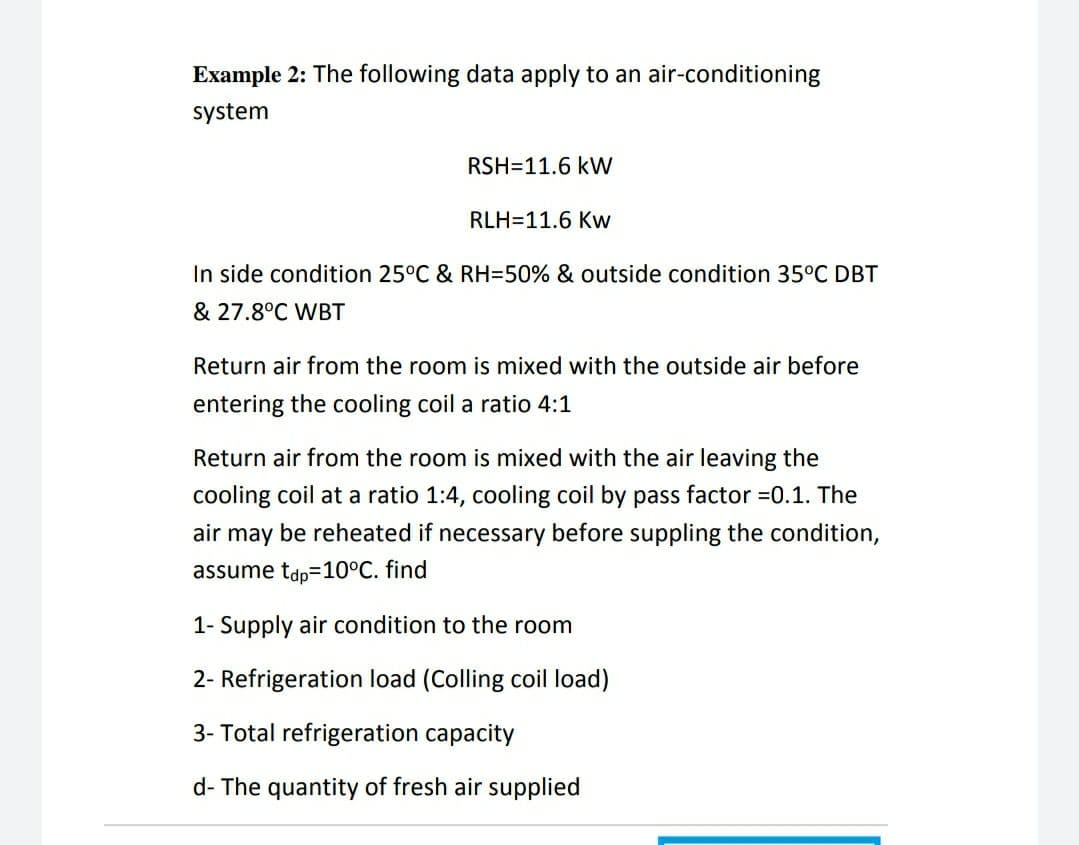 Example 2: The following data apply to an air-conditioning
system
RSH=11.6 kW
RLH=11.6 Kw
In side condition 25°C & RH=50% & outside condition 35°C DBT
& 27.8°C WBT
Return air from the room is mixed with the outside air before
entering the cooling coil a ratio 4:1
Return air from the room is mixed with the air leaving the
cooling coil at a ratio 1:4, cooling coil by pass factor =0.1. The
air may be reheated if necessary before suppling the condition,
assume tdp=10°C. find
1- Supply air condition to the room
2- Refrigeration load (Colling coil load)
3- Total refrigeration capacity
d- The quantity of fresh air supplied

