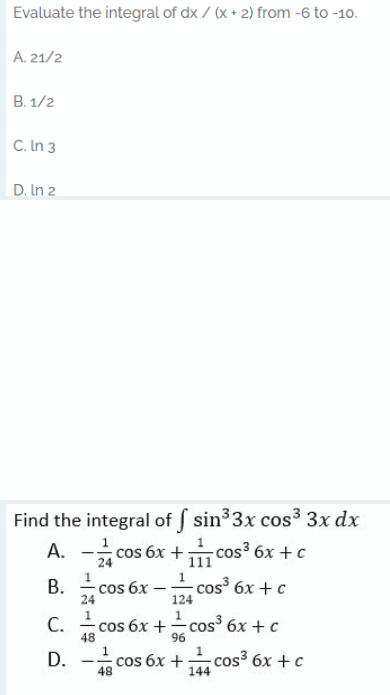 Evaluate the integral of dx / (x + 2) from -6 to -10.
A. 21/2
В. 1/2
C. In 3
D. In 2
Find the integral of sin33x cos3 3x dx
A. -cos
- cos 6x + cos³ 6x + c
24
111
1
cos 6x -
24
1
В.
cos 6x + c
124
1
С.
48
cos 6x +
96
- cos 6x + c
|
1
D. -
cos 6x +
48
cos³ 6x + c
144
