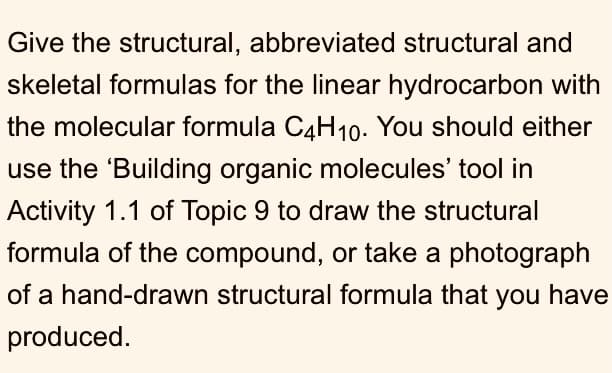 Give the structural, abbreviated structural and
skeletal formulas for the linear hydrocarbon with
the molecular formula C4H10. You should either
use the 'Building organic molecules' tool in
Activity 1.1 of Topic 9 to draw the structural
formula of the compound, or take a photograph
of a hand-drawn structural formula that you have
produced.
