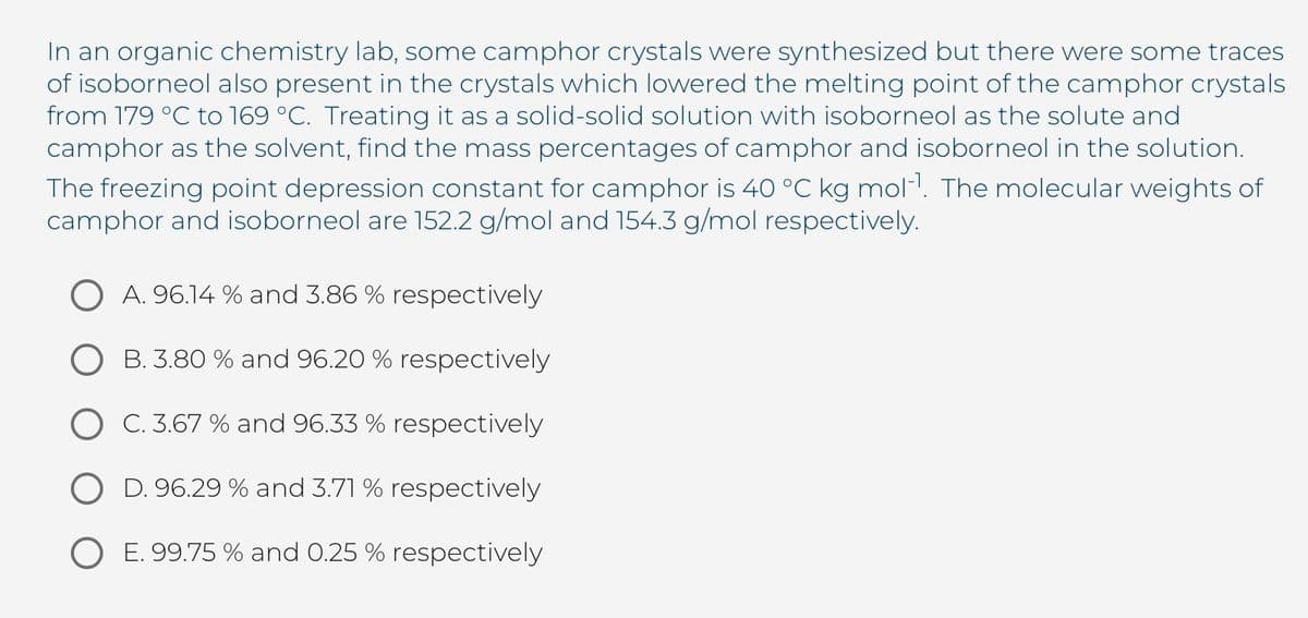 In an organic chemistry lab, some camphor crystals were synthesized but there were some traces
of isoborneol also present in the crystals which lowered the melting point of the camphor crystals
from 179 °C to 169 °C. Treating it as a solid-solid solution with isoborneol as the solute and
camphor as the solvent, find the mass percentages of camphor and isoborneol in the solution.
The freezing point depression constant for camphor is 40 °C kg mol1. The molecular weights of
camphor and isoborneol are 152.2 g/mol and 154.3 g/mol respectively.
O A. 96.14 % and 3.86 % respectively
B. 3.80 % and 96.20 % respectively
O C. 3.67 % and 96.33 % respectively
O D. 96.29 % and 3.71 % respectively
O E. 99.75 % and 0.25 % respectively
