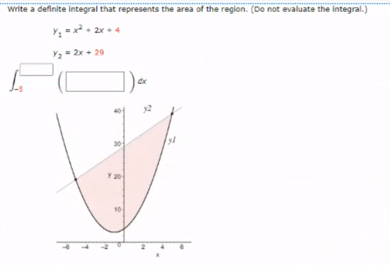 Write a definite integral that represents the area of the region. (Do not evaluate the integral.)
Y; = x + 2x + 4
Y2 = 2x + 29
dx
40-
y2
30
20
10
