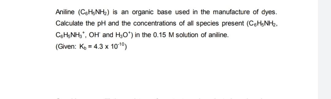 Aniline (C6H5NH₂) is an organic base used in the manufacture of dyes.
Calculate the pH and the concentrations of all species present (C6H5NH₂,
C6H5NH3*, OH and H3O*) in the 0.15 M solution of aniline.
(Given: K₁= 4.3 x 10-¹0)