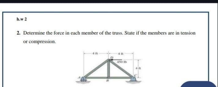 h.w 2
2. Determine the force in each member of the truss. State if the members are in tension
or compression.
450 lb