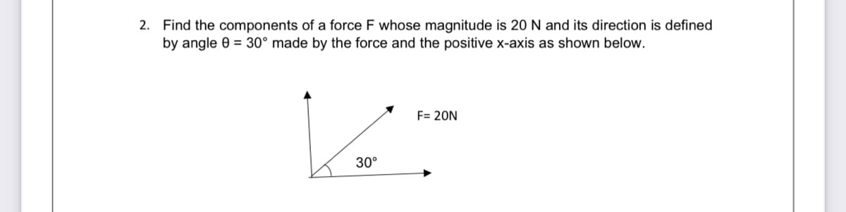 2. Find the components of a force F whose magnitude is 20 N and its direction is defined
by angle 0 = 30° made by the force and the positive x-axis as shown below.
F= 20N
30°
