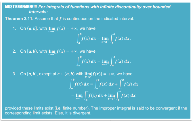 MUST REMEMBER! For integrals of functions with infinite discontinuity over bounded
intervals:
Theorem 3.11. Assume that f is continuous on the indicated interval.
1. On (a, b], with lim f(x) = ±0, we have
f(x) dx = lim| f(x) dx .
t-a
2. On [a, b), with lim f(x) = ±∞, we have
f(x) dx = lim
s-b
f(x) dx .
3. On [a, b], except at ce (a, b) with lim|f(x)| = +∞, we have
f(x
f(x)
= lim f(x) dx + lim f(x) dx.
provided these limits exist (i.e. finite number). The improper integral is said to be convergent if the
corresponding limit exists. Else, it is divergent.
