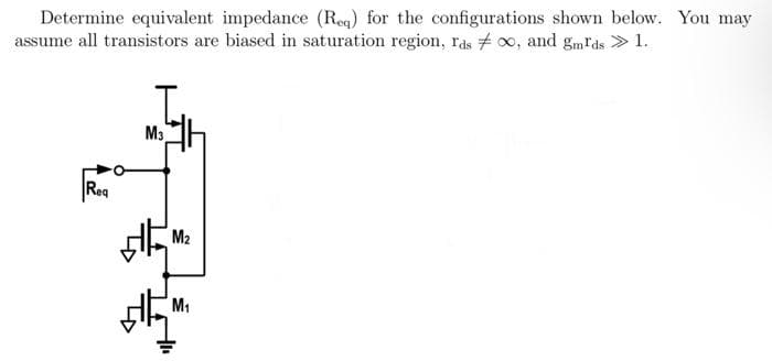 Determine equivalent impedance (Req) for the configurations shown below. You may
assume all transistors are biased in saturation region, rds ∞, and gmIds » 1.
Req
M3
M₂
M₁
+₁₁