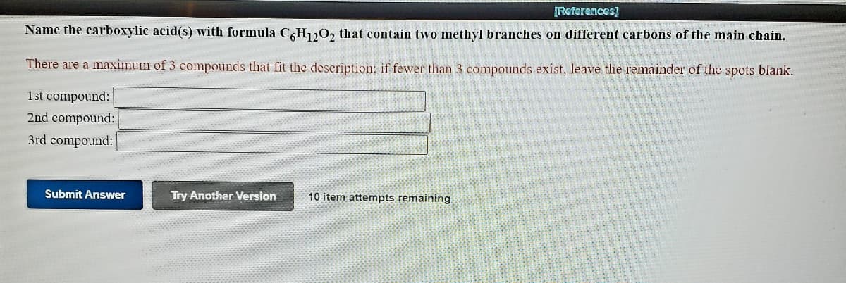 [References)
Name the carboxylic acid(s) with formula CH120, that contain two methyl branches on different carbons of the main chain.
There are a maximum of 3 compounds that fit the description; if fewer than 3 compounds exist, leave the remainder of the spots blank.
1st compound:
2nd compound:
3rd compound:
Submit Answer
Try Another Version
10 item attempts remaining

