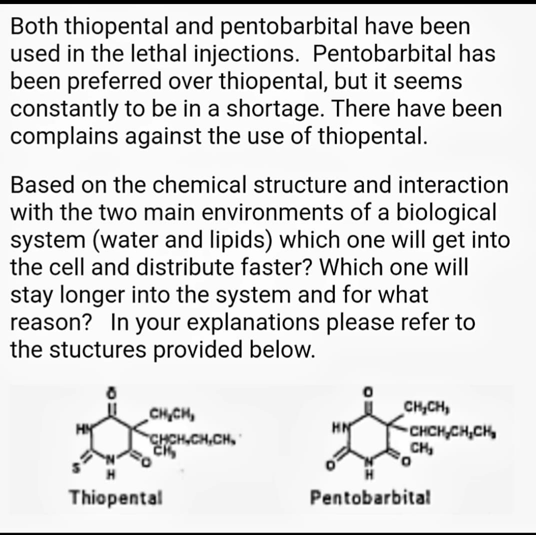 Both thiopental and pentobarbital have been
used in the lethal injections. Pentobarbital has
been preferred over thiopental, but it seems
constantly to be in a shortage. There have been
complains against the use of thiopental.
Based on the chemical structure and interaction
with the two main environments of a biological
system (water and lipids) which one will get into
the cell and distribute faster? Which one will
stay longer into the system and for what
reason? In your explanations please refer to
the stuctures provided below.
CHCH,
CHCH,CH,CH,
CH,CH,
CHCH,CH,CH,
CH,
HN
Thiopental
Pentobarbital
