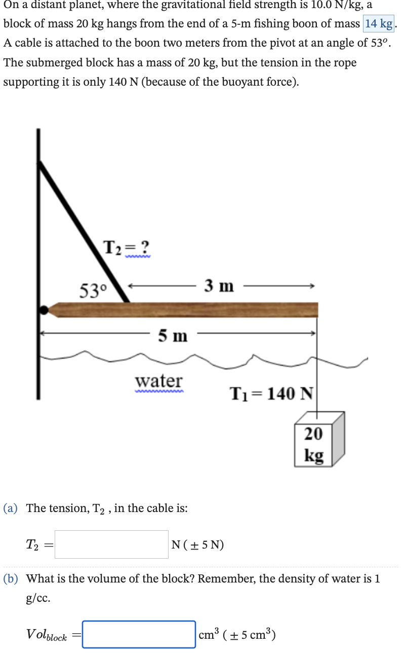 On a distant planet, where the gravitational field strength is 10.0 N/kg, a
block of mass 20 kg hangs from the end of a 5-m fishing boon of mass 14 kg.
A cable is attached to the boon two meters from the pivot at an angle of 53º.
The submerged block has a mass of 20 kg, but the tension in the rope
supporting it is only 140 N (because of the buoyant force).
T₂
=
T₂=?
53⁰
(a) The tension, T2, in the cable is:
Volblock
5 m
water
mmmmmmmm
3 m
N (± 5N)
T₁= 140 N
2309
(b) What is the volume of the block? Remember, the density of water is 1
g/cc.
cm³ (± 5 cm³)
kg