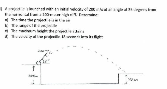 e) A projectile is launched with an initial velocity of 200 m/s at an angle of 35 degrees from
the horizantal from a 200-meter high cliff. Determine:
a) The time the projectile is in the air
b) The range of the projectile
c) The maximum height the projectile attains
d) The velocity of the projectile 18 seconds into its flight
200 m
200m
som
