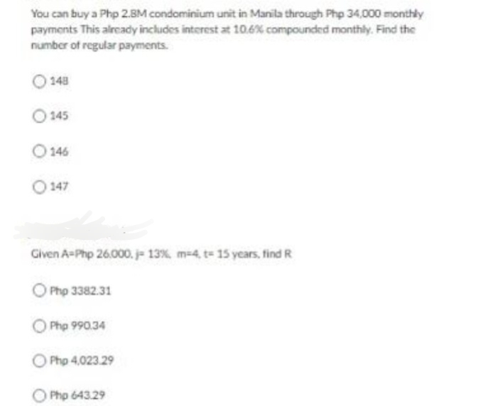 You can buy a Php 2.8M condominium unit in Manila through Php 34,000 monthly
payments This already includes interest at 10.6% compounded monthly. Find the
number of regular payments.
148
145
146
147
Given A-Php 26.000.j- 13%, m-4, t - 15 years, find R
Php 3382.31
Php 990.34
Php 4,023.29
Php 643.29